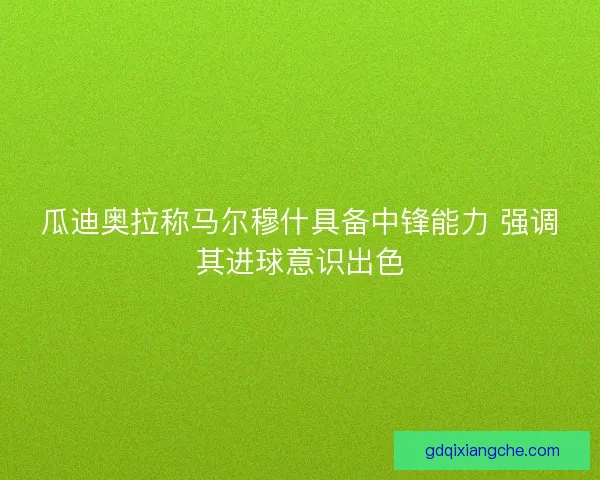 瓜迪奥拉称马尔穆什具备中锋能力 强调其进球意识出色