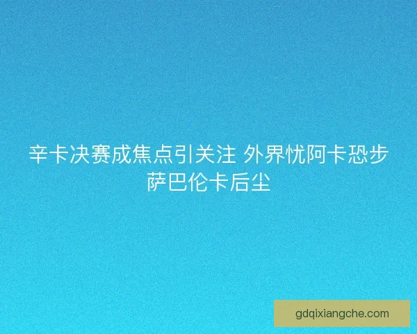 辛卡决赛成焦点引关注 外界忧阿卡恐步萨巴伦卡后尘 辛卡决赛成焦点引关注 外界忧阿卡恐步萨巴伦卡后尘