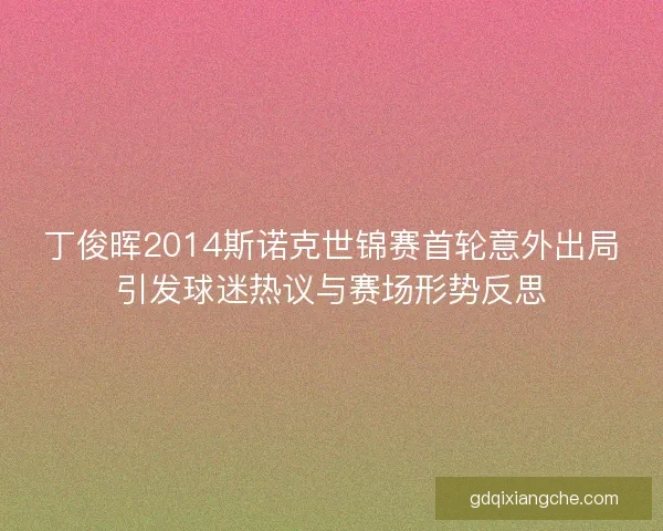 丁俊晖2014斯诺克世锦赛首轮意外出局引发球迷热议与赛场形势反思