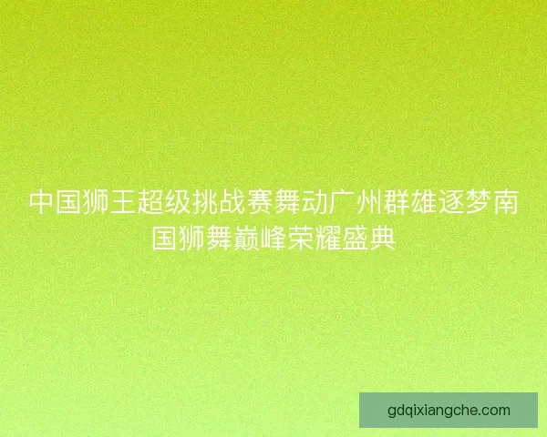 中国狮王超级挑战赛舞动广州群雄逐梦南国狮舞巅峰荣耀盛典