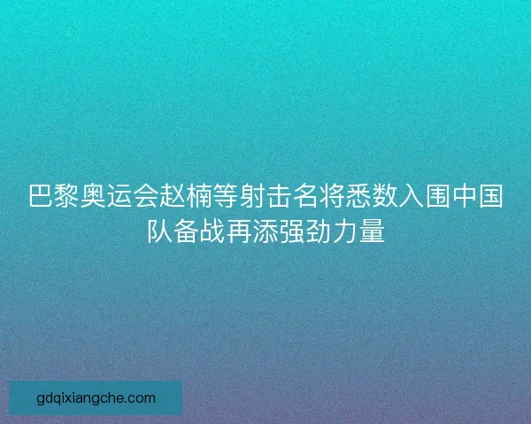 巴黎奥运会赵楠等射击名将悉数入围中国队备战再添强劲力量