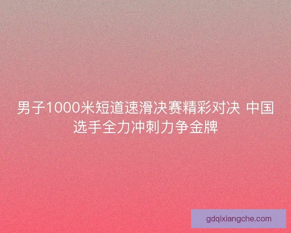 男子1000米短道速滑决赛精彩对决 中国选手全力冲刺力争金牌 男子1000米短道速滑决赛精彩对决 中国选手全力冲刺力争金牌
