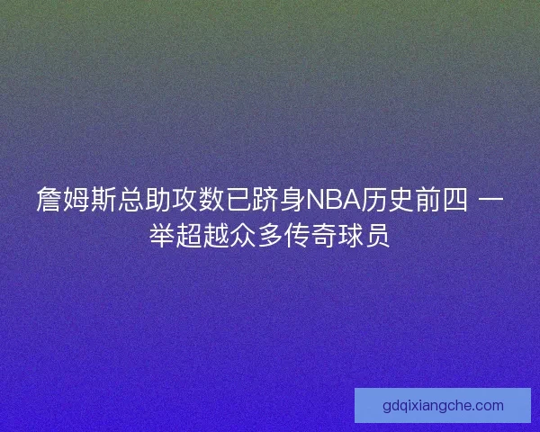 詹姆斯总助攻数已跻身NBA历史前四 一举超越众多传奇球员