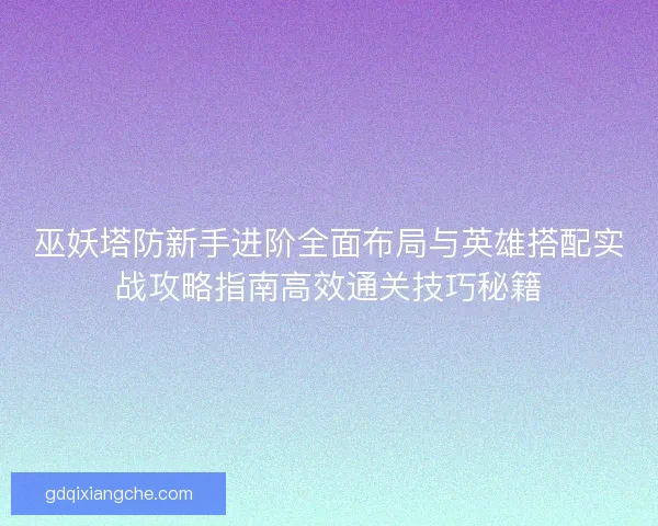巫妖塔防新手进阶全面布局与英雄搭配实战攻略指南高效通关技巧秘籍 巫妖塔防新手进阶全面布局与英雄搭配实战攻略指南高效通关技巧秘籍