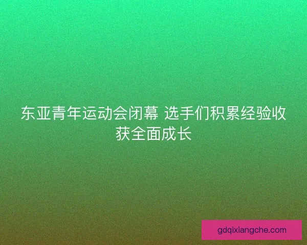 东亚青年运动会闭幕 选手们积累经验收获全面成长