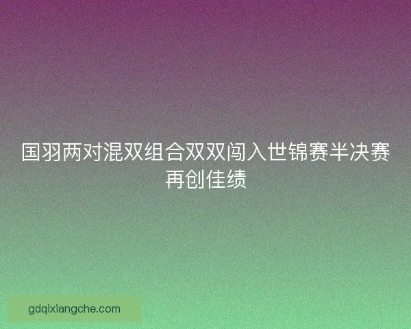 国羽两对混双组合双双闯入世锦赛半决赛再创佳绩