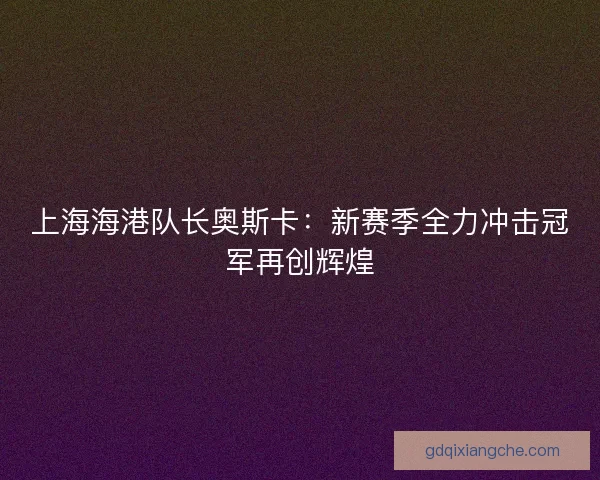 上海海港队长奥斯卡：新赛季全力冲击冠军再创辉煌