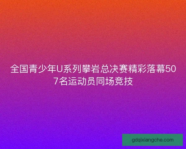 全国青少年U系列攀岩总决赛精彩落幕507名运动员同场竞技