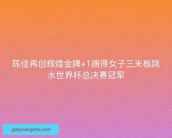 陈佳再创辉煌金牌+1摘得女子三米板跳水世界杯总决赛冠军