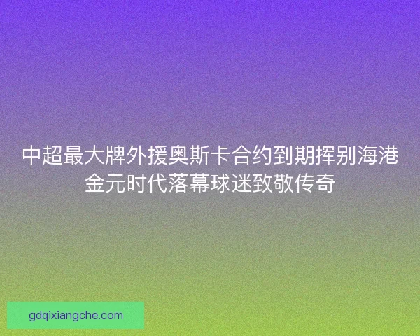 中超最大牌外援奥斯卡合约到期挥别海港金元时代落幕球迷致敬传奇
