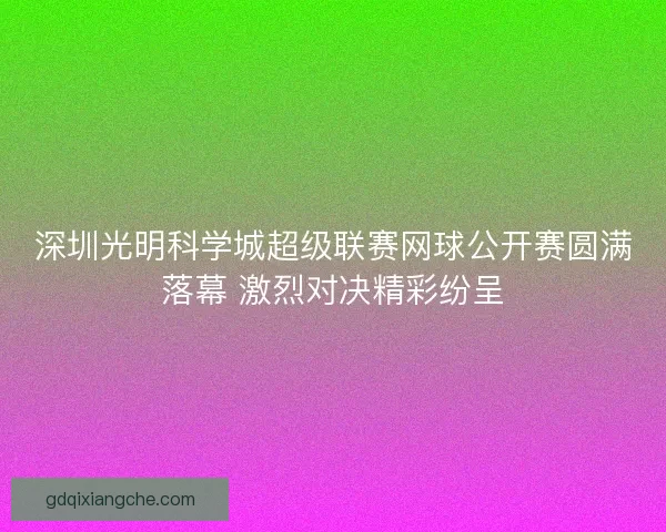 深圳光明科学城超级联赛网球公开赛圆满落幕 激烈对决精彩纷呈