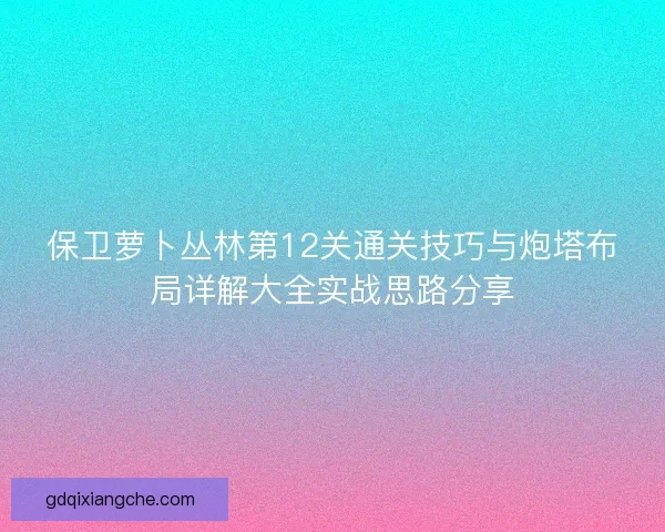保卫萝卜丛林第12关通关技巧与炮塔布局详解大全实战思路分享