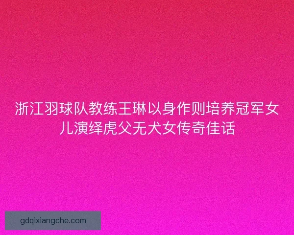 浙江羽球队教练王琳以身作则培养冠军女儿演绎虎父无犬女传奇佳话 浙江羽球队教练王琳以身作则培养冠军女儿演绎虎父无犬女传奇佳话
