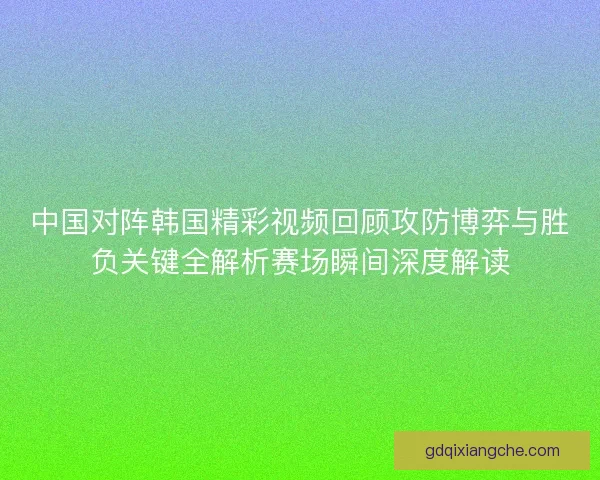 中国对阵韩国精彩视频回顾攻防博弈与胜负关键全解析赛场瞬间深度解读