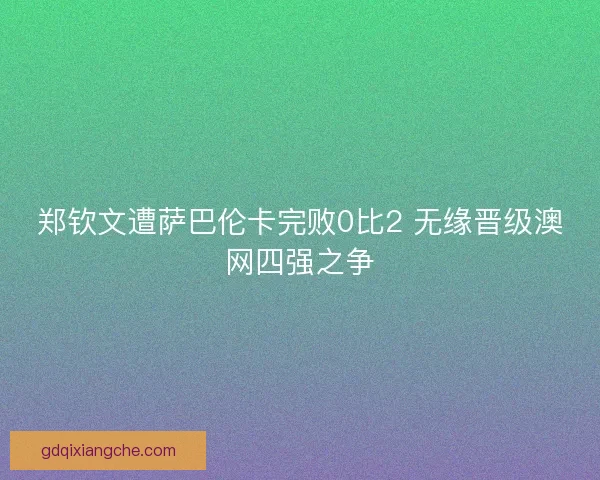 郑钦文遭萨巴伦卡完败0比2 无缘晋级澳网四强之争