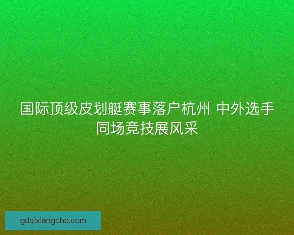 国际顶级皮划艇赛事落户杭州 中外选手同场竞技展风采 国际顶级皮划艇赛事落户杭州 中外选手同场竞技展风采