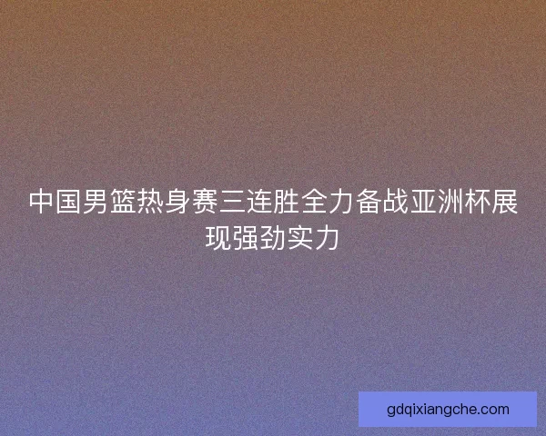 中国男篮热身赛三连胜全力备战亚洲杯展现强劲实力 中国男篮热身赛三连胜全力备战亚洲杯展现强劲实力